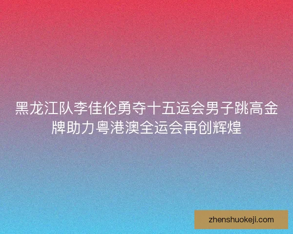 黑龙江队李佳伦勇夺十五运会男子跳高金牌助力粤港澳全运会再创辉煌
