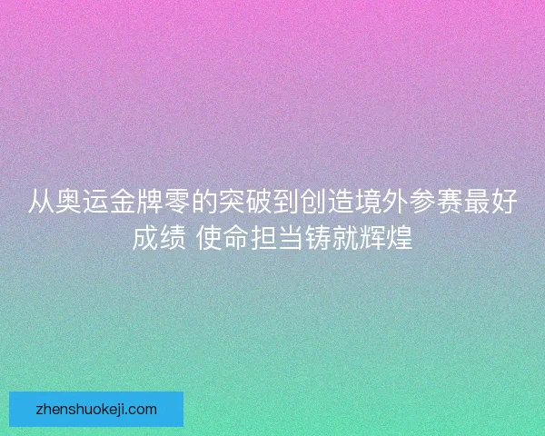 从奥运金牌零的突破到创造境外参赛最好成绩 使命担当铸就辉煌